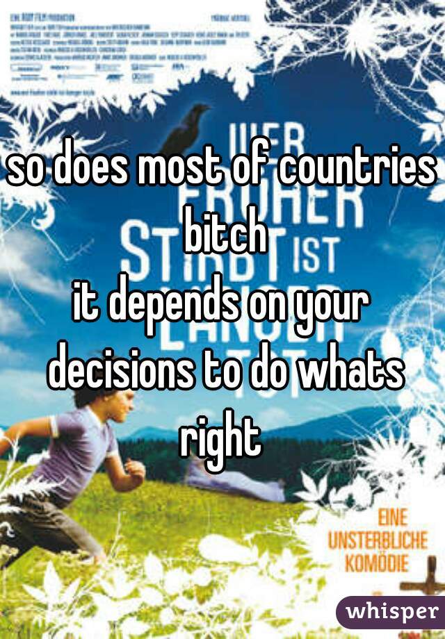 so does most of countries bitch
it depends on your decisions to do whats right 