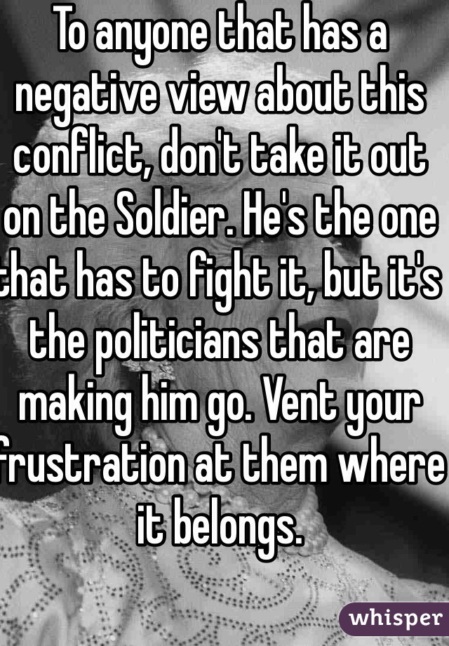 To anyone that has a negative view about this conflict, don't take it out on the Soldier. He's the one that has to fight it, but it's the politicians that are making him go. Vent your frustration at them where it belongs. 