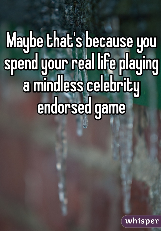 Maybe that's because you spend your real life playing a mindless celebrity endorsed game