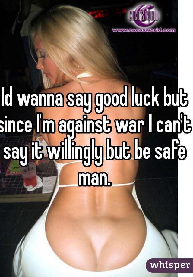 Id wanna say good luck but since I'm against war I can't say it willingly but be safe man. 