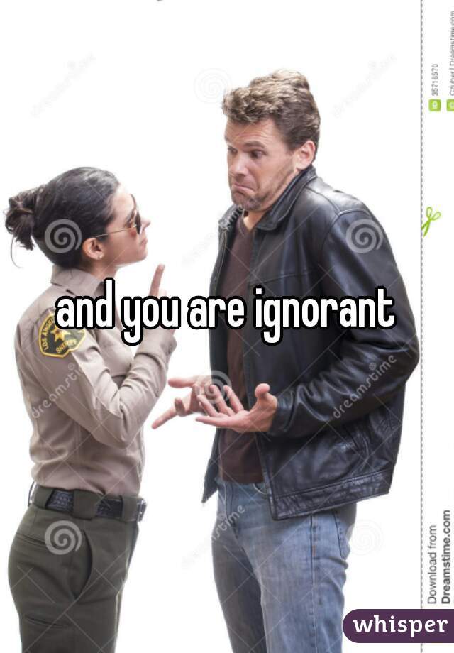 and you are ignorant