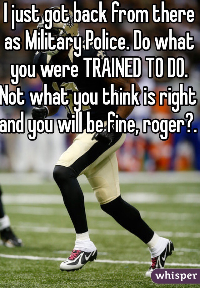 I just got back from there as Military Police. Do what you were TRAINED TO DO. Not what you think is right and you will be fine, roger?. 