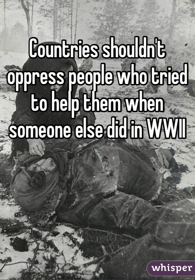 Countries shouldn't oppress people who tried to help them when someone else did in WWII