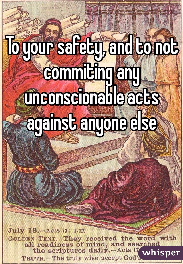 To your safety, and to not commiting any unconscionable acts against anyone else