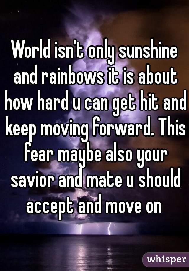 World isn't only sunshine and rainbows it is about how hard u can get hit and keep moving forward. This fear maybe also your savior and mate u should accept and move on 