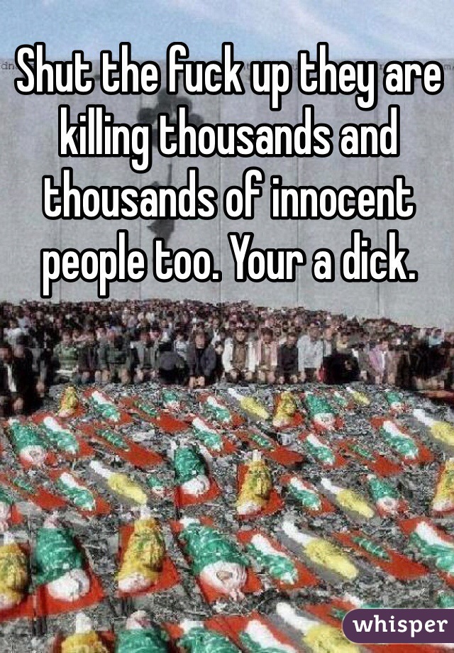 Shut the fuck up they are killing thousands and thousands of innocent people too. Your a dick. 