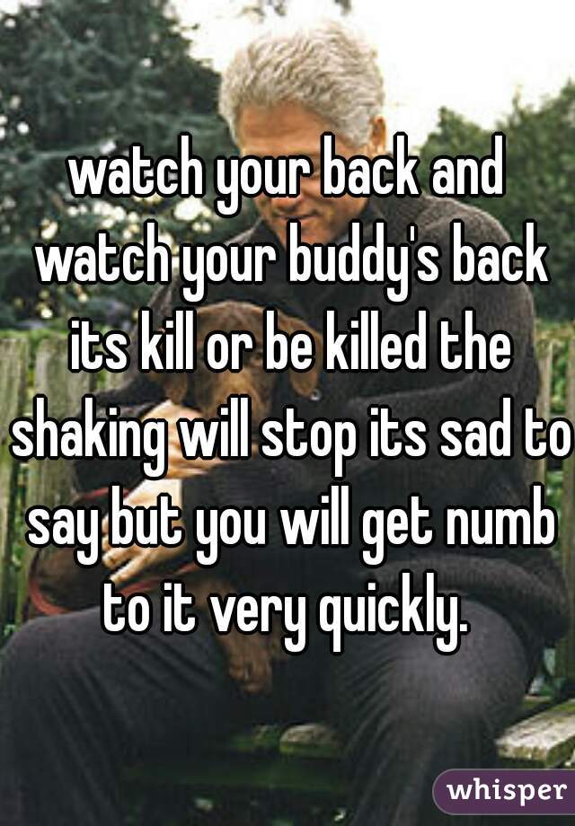 watch your back and watch your buddy's back its kill or be killed the shaking will stop its sad to say but you will get numb to it very quickly. 