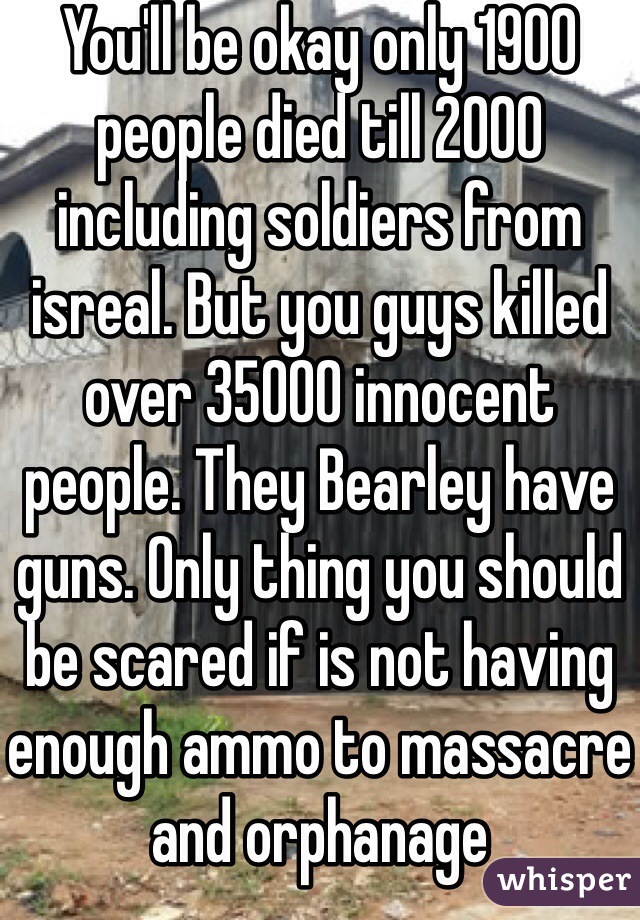 You'll be okay only 1900 people died till 2000 including soldiers from isreal. But you guys killed over 35000 innocent people. They Bearley have guns. Only thing you should be scared if is not having enough ammo to massacre and orphanage 