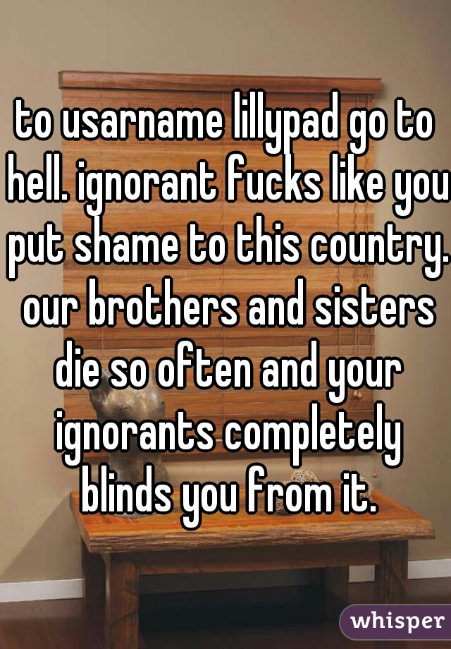 to usarname lillypad go to hell. ignorant fucks like you put shame to this country. our brothers and sisters die so often and your ignorants completely blinds you from it.