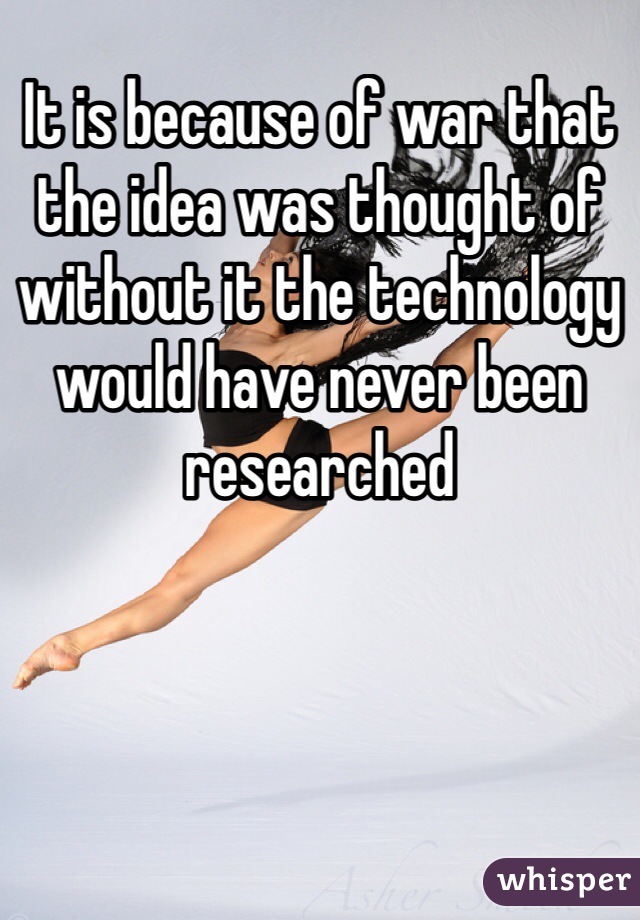 It is because of war that the idea was thought of without it the technology would have never been researched 