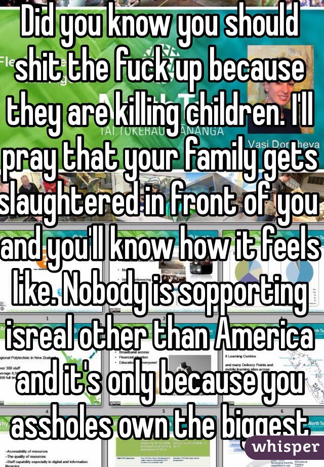 Did you know you should shit the fuck up because they are killing children. I'll pray that your family gets slaughtered in front of you and you'll know how it feels like. Nobody is sopporting isreal other than America and it's only because you assholes own the biggest companies in that little shithole country of yours 