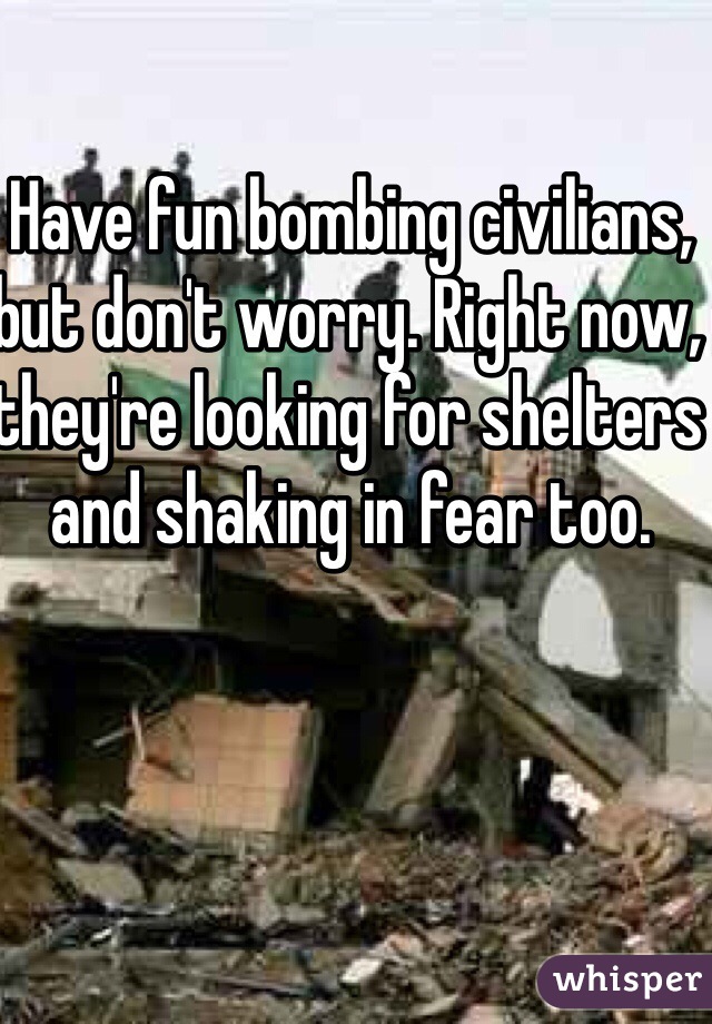 Have fun bombing civilians, but don't worry. Right now, they're looking for shelters and shaking in fear too.