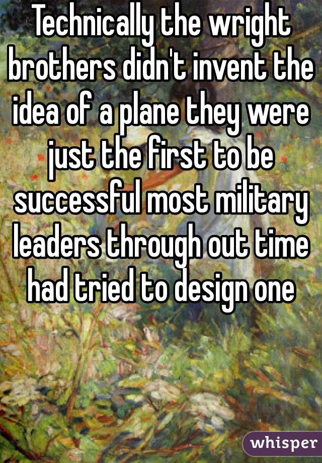 Technically the wright brothers didn't invent the idea of a plane they were just the first to be successful most military leaders through out time had tried to design one  