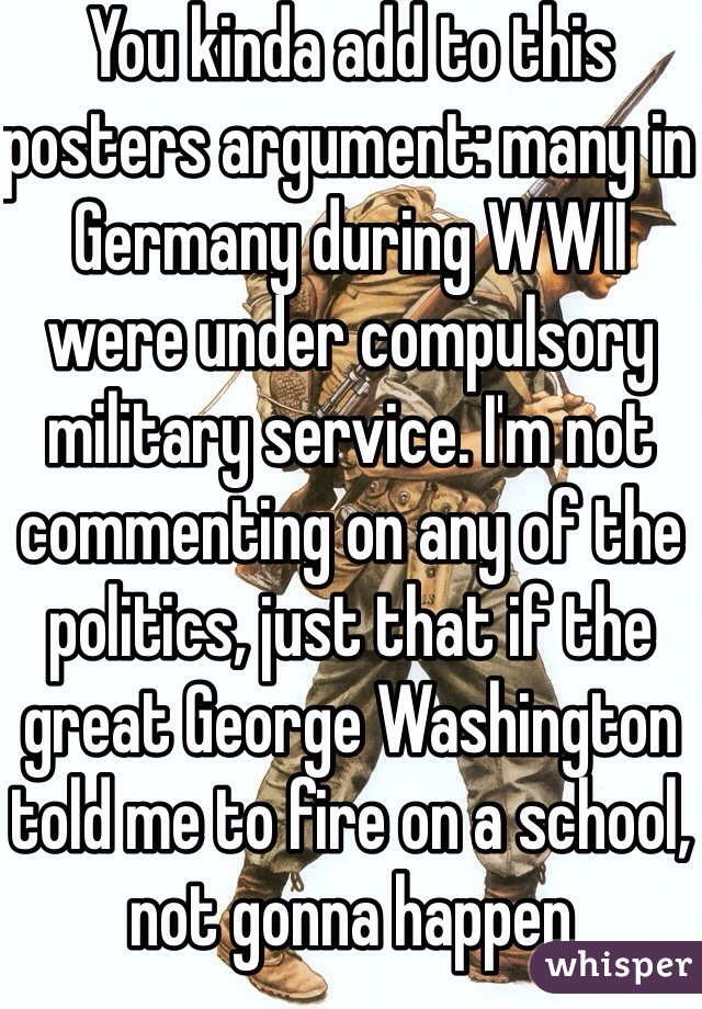 You kinda add to this posters argument: many in Germany during WWII were under compulsory military service. I'm not commenting on any of the politics, just that if the great George Washington told me to fire on a school, not gonna happen