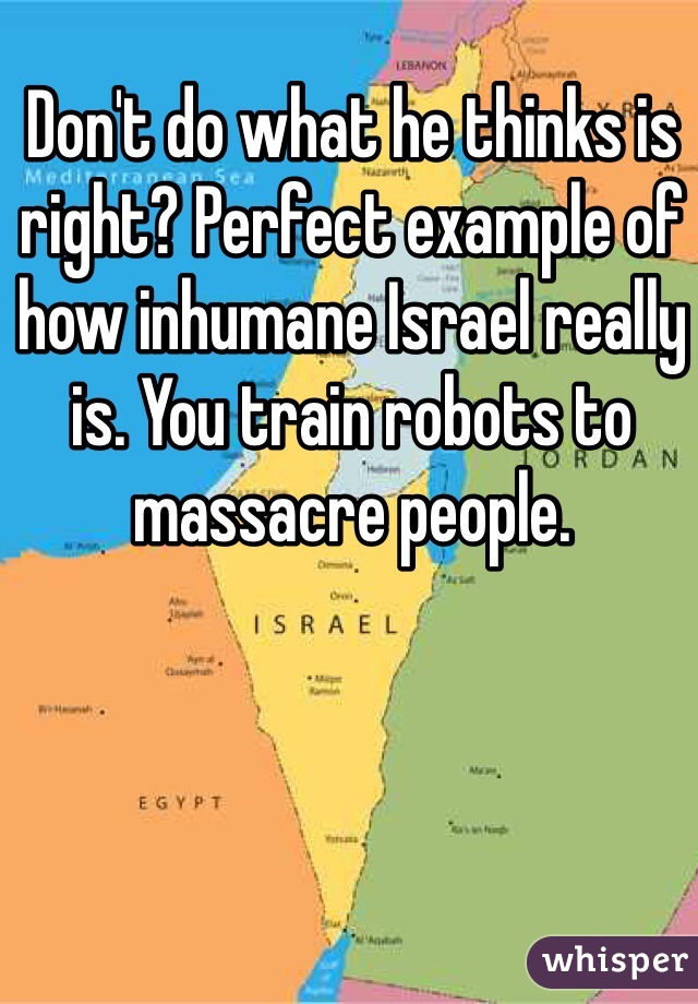 Don't do what he thinks is right? Perfect example of how inhumane Israel really is. You train robots to massacre people.