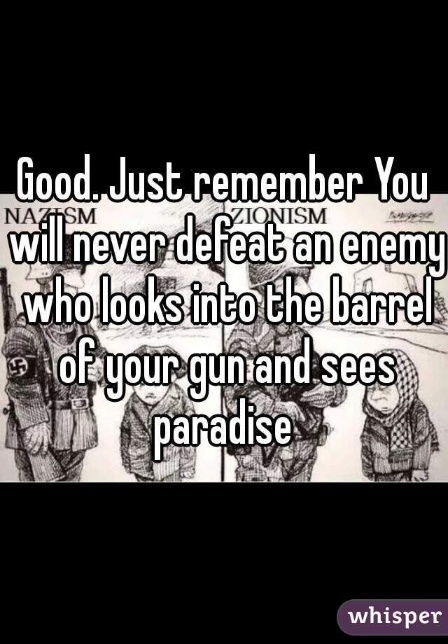 Good. Just remember You will never defeat an enemy who looks into the barrel of your gun and sees paradise 