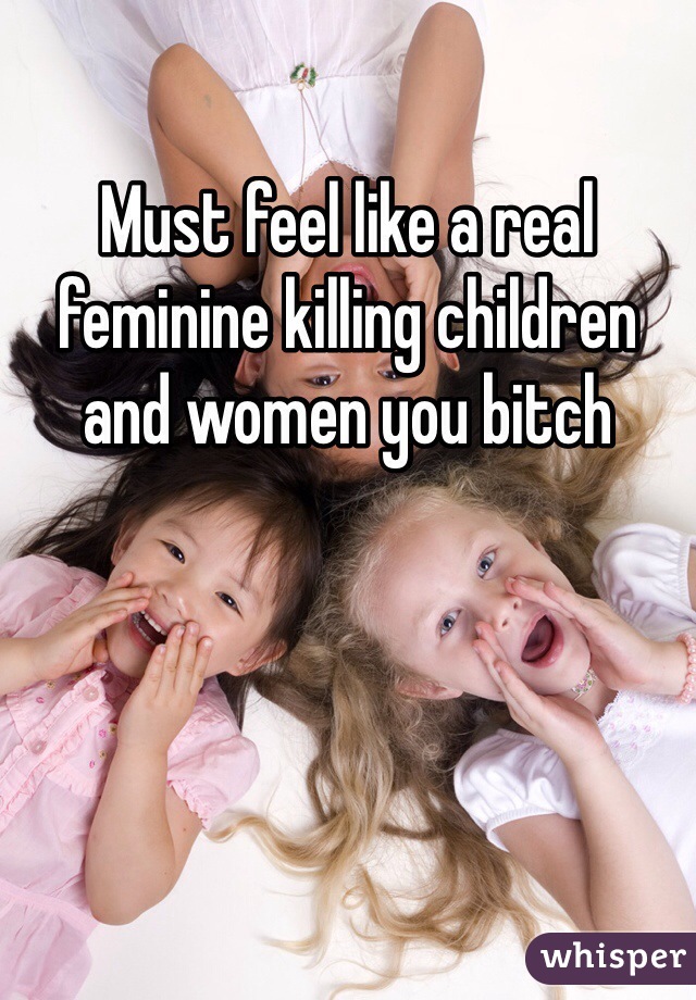 Must feel like a real feminine killing children and women you bitch 