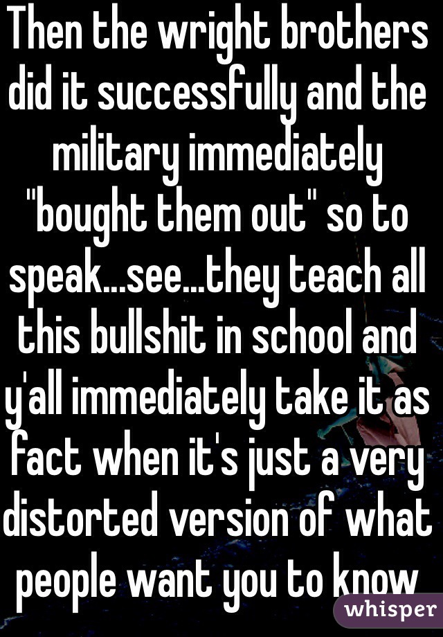 Then the wright brothers did it successfully and the military immediately "bought them out" so to speak...see...they teach all this bullshit in school and y'all immediately take it as fact when it's just a very distorted version of what people want you to know