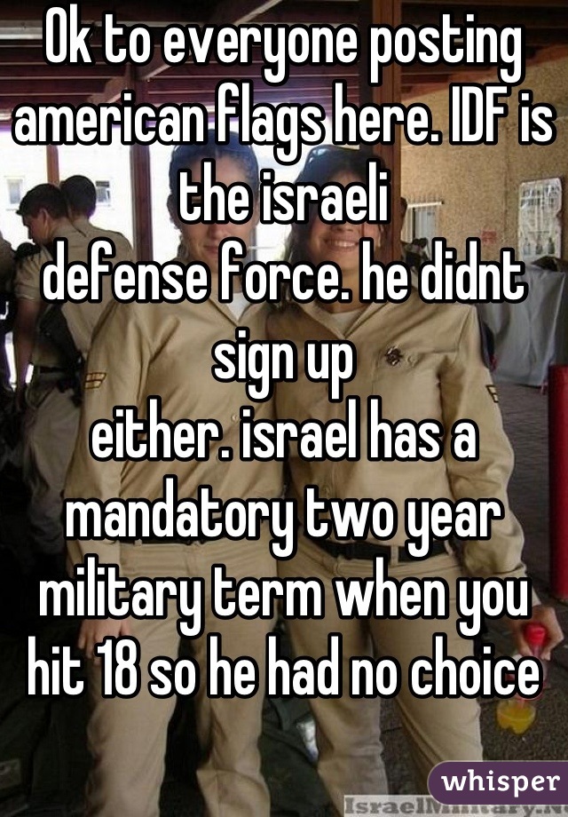 Ok to everyone posting american flags here. IDF is the israeli
defense force. he didnt sign up
either. israel has a mandatory two year military term when you hit 18 so he had no choice