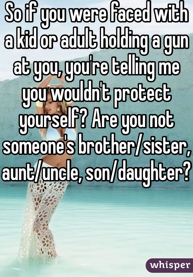 So if you were faced with a kid or adult holding a gun at you, you're telling me you wouldn't protect yourself? Are you not someone's brother/sister, aunt/uncle, son/daughter?