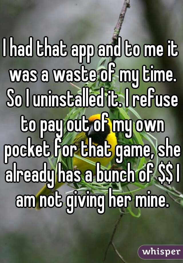 I had that app and to me it was a waste of my time. So I uninstalled it. I refuse to pay out of my own pocket for that game, she already has a bunch of $$ I am not giving her mine.