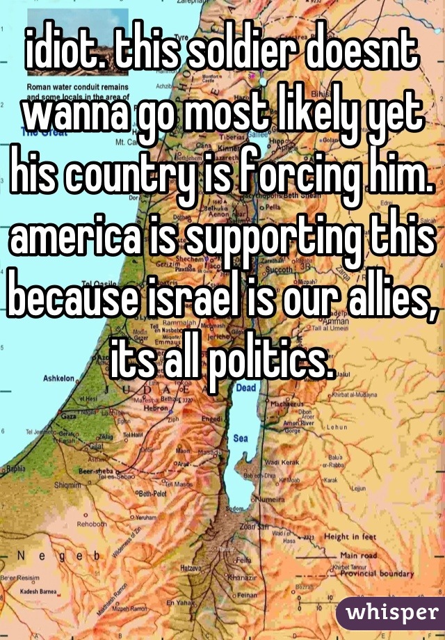 idiot. this soldier doesnt wanna go most likely yet his country is forcing him. america is supporting this because israel is our allies, its all politics.