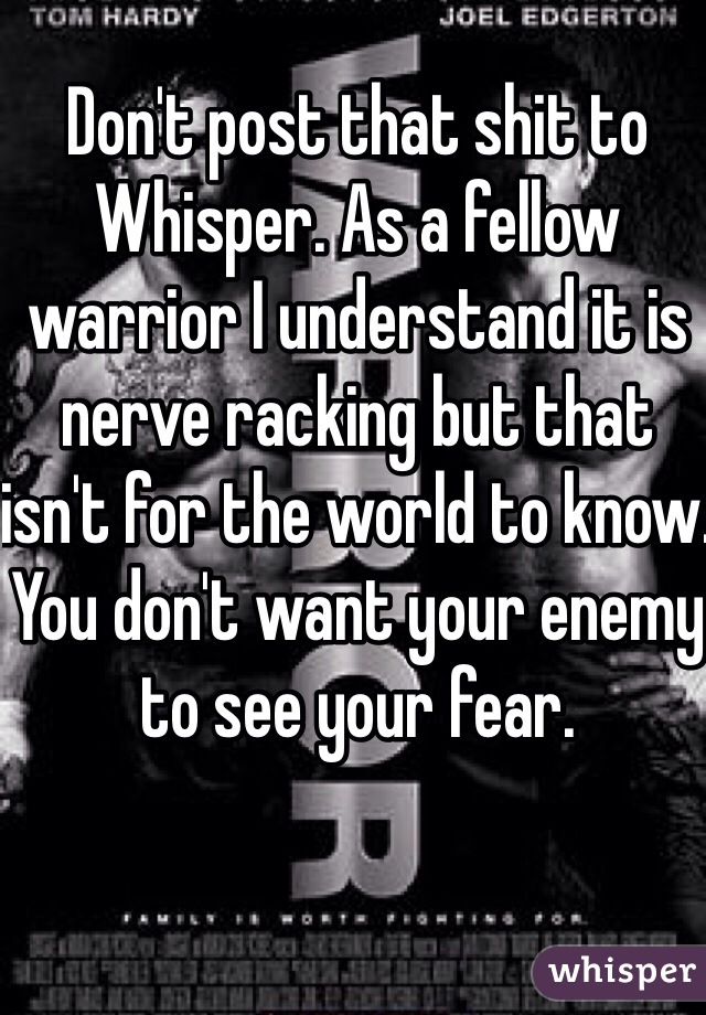 Don't post that shit to Whisper. As a fellow warrior I understand it is nerve racking but that isn't for the world to know. You don't want your enemy to see your fear. 