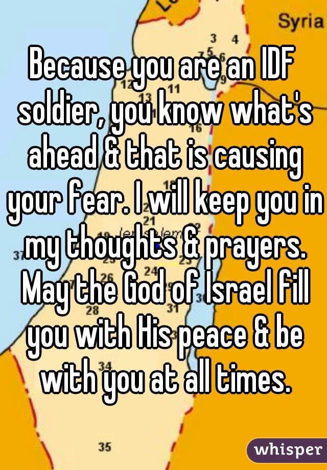 Because you are an IDF soldier, you know what's ahead & that is causing your fear. I will keep you in my thoughts & prayers. May the God of Israel fill you with His peace & be with you at all times.