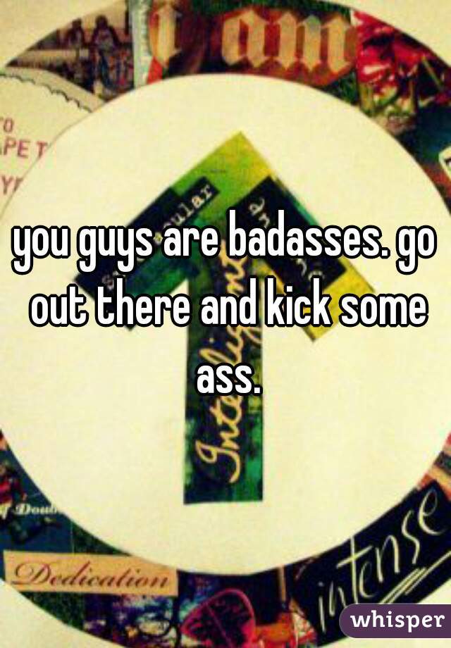 you guys are badasses. go out there and kick some ass.