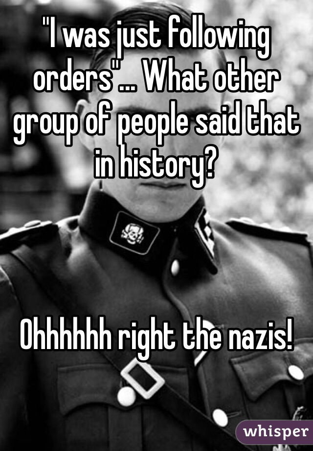 "I was just following orders"... What other group of people said that in history?



Ohhhhhh right the nazis! 