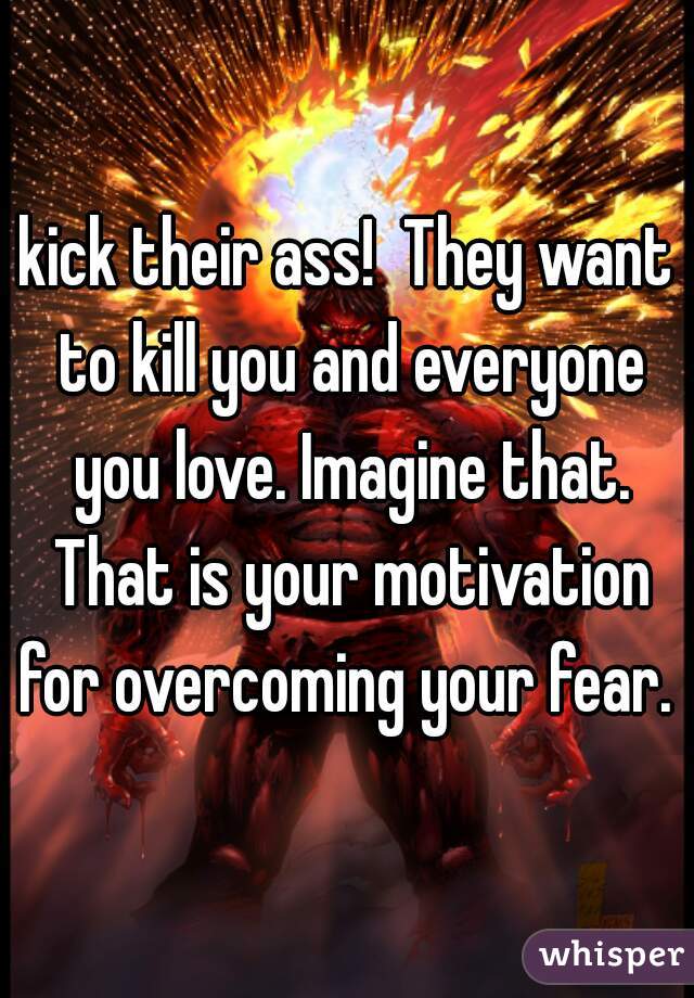 kick their ass!  They want to kill you and everyone you love. Imagine that. That is your motivation for overcoming your fear. 