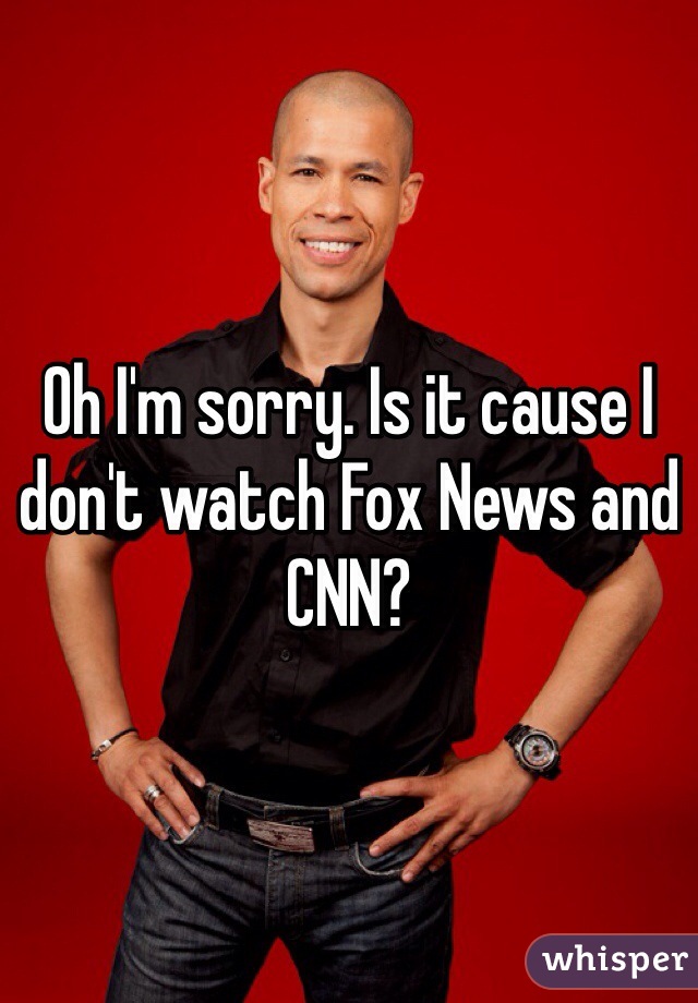 Oh I'm sorry. Is it cause I don't watch Fox News and CNN?