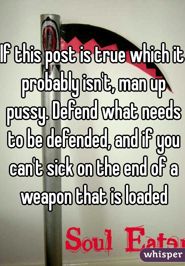 If this post is true which it probably isn't, man up pussy. Defend what needs to be defended, and if you can't sick on the end of a weapon that is loaded