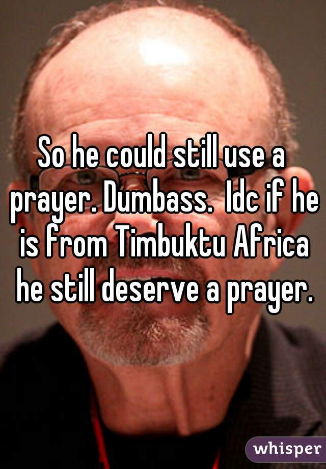 So he could still use a prayer. Dumbass.  Idc if he is from Timbuktu Africa he still deserve a prayer.