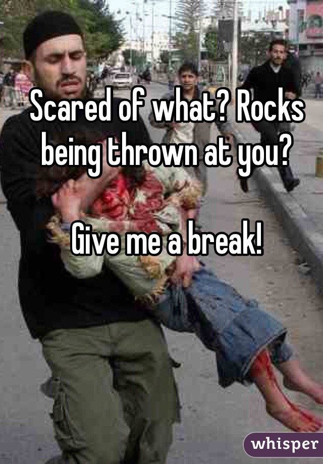 Scared of what? Rocks being thrown at you? 

Give me a break! 