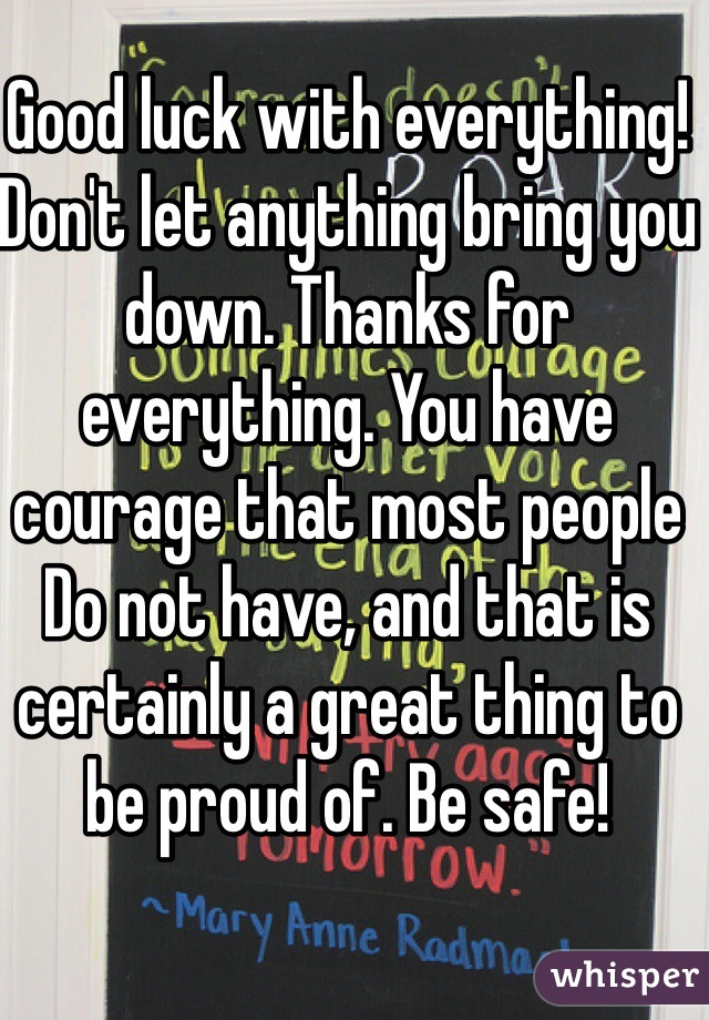 Good luck with everything! Don't let anything bring you down. Thanks for everything. You have courage that most people
Do not have, and that is certainly a great thing to be proud of. Be safe!