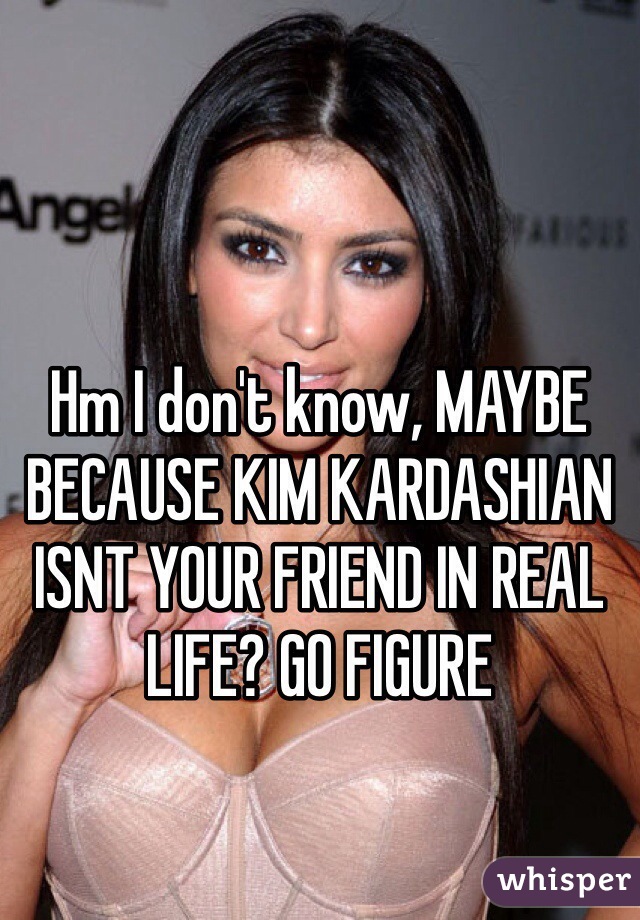 Hm I don't know, MAYBE BECAUSE KIM KARDASHIAN ISNT YOUR FRIEND IN REAL LIFE? GO FIGURE