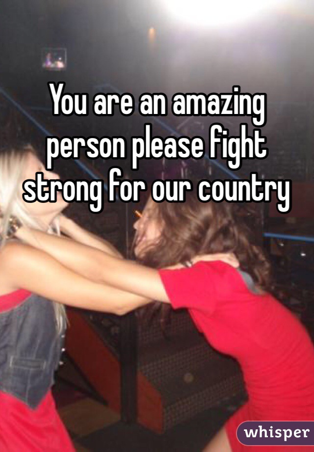 You are an amazing  person please fight strong for our country 