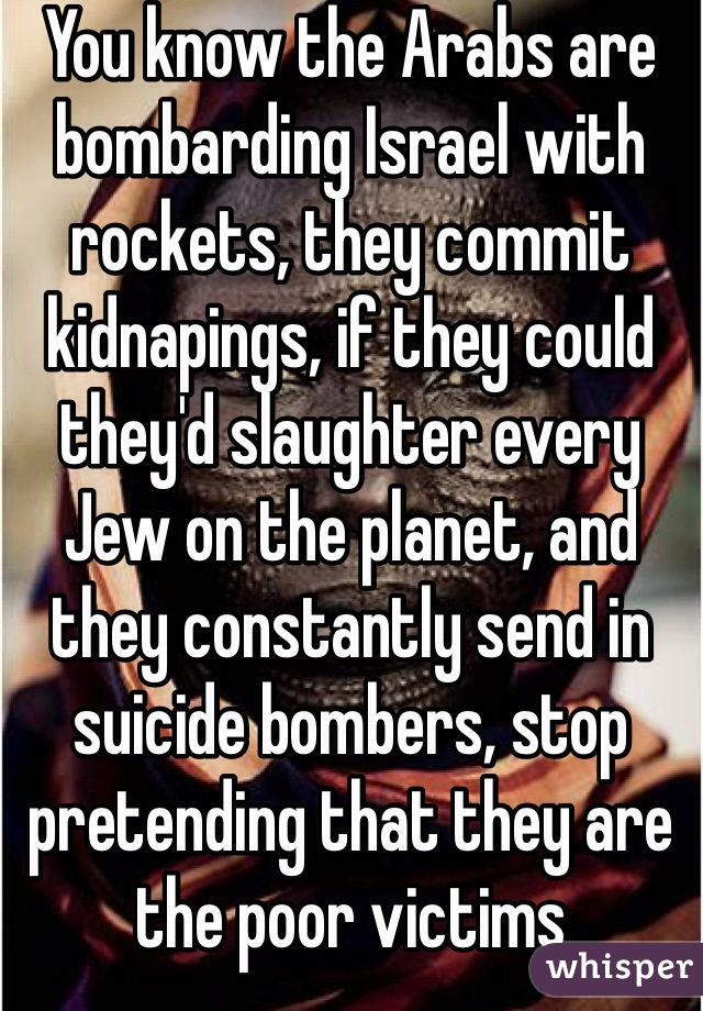 You know the Arabs are bombarding Israel with rockets, they commit kidnapings, if they could they'd slaughter every Jew on the planet, and they constantly send in suicide bombers, stop pretending that they are the poor victims 