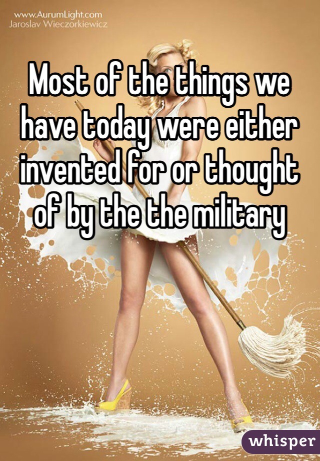 Most of the things we have today were either invented for or thought of by the the military 