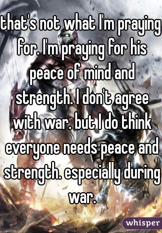 that's not what I'm praying for. I'm praying for his peace of mind and strength. I don't agree with war. but I do think everyone needs peace and strength. especially during war.