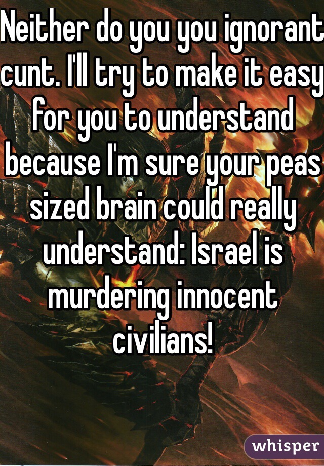 Neither do you you ignorant cunt. I'll try to make it easy for you to understand because I'm sure your peas sized brain could really understand: Israel is murdering innocent civilians!