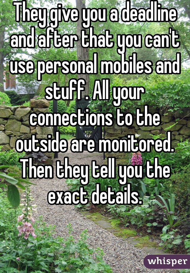 They give you a deadline and after that you can't use personal mobiles and stuff. All your connections to the outside are monitored. Then they tell you the exact details. 