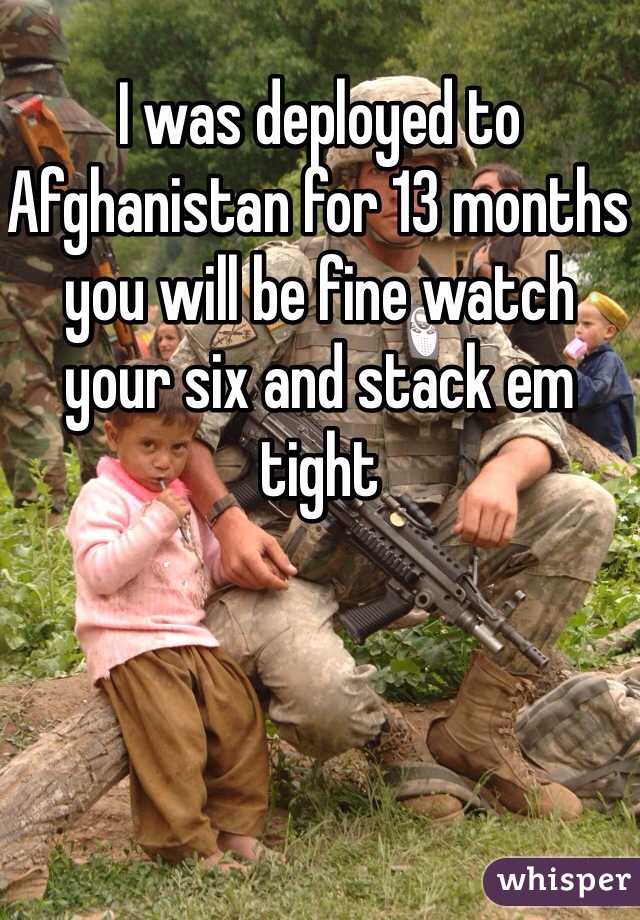 I was deployed to Afghanistan for 13 months you will be fine watch your six and stack em tight