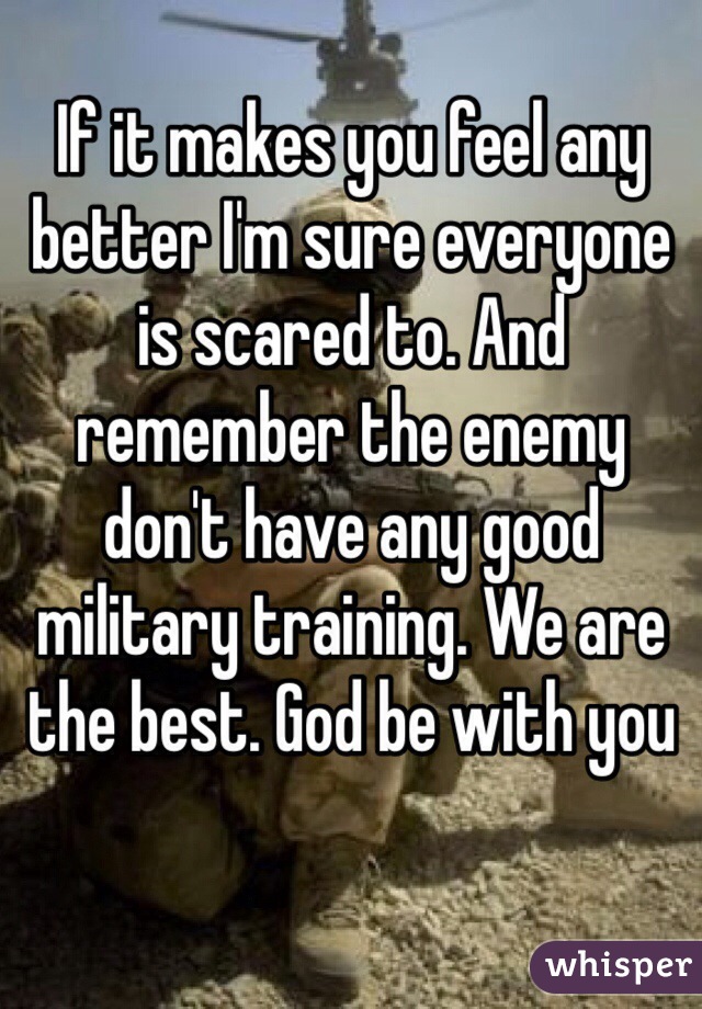 If it makes you feel any better I'm sure everyone is scared to. And remember the enemy don't have any good military training. We are the best. God be with you 