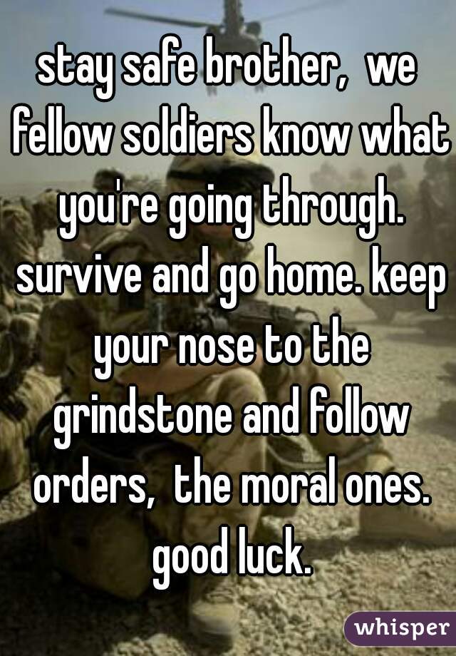 stay safe brother,  we fellow soldiers know what you're going through. survive and go home. keep your nose to the grindstone and follow orders,  the moral ones. good luck.