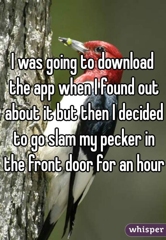 I was going to download the app when I found out about it but then I decided to go slam my pecker in the front door for an hour