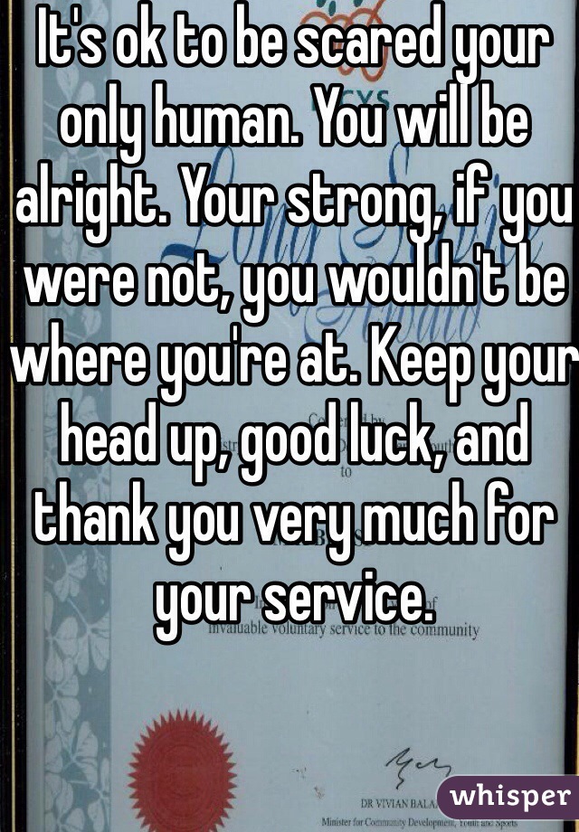 It's ok to be scared your only human. You will be alright. Your strong, if you were not, you wouldn't be where you're at. Keep your head up, good luck, and thank you very much for your service.