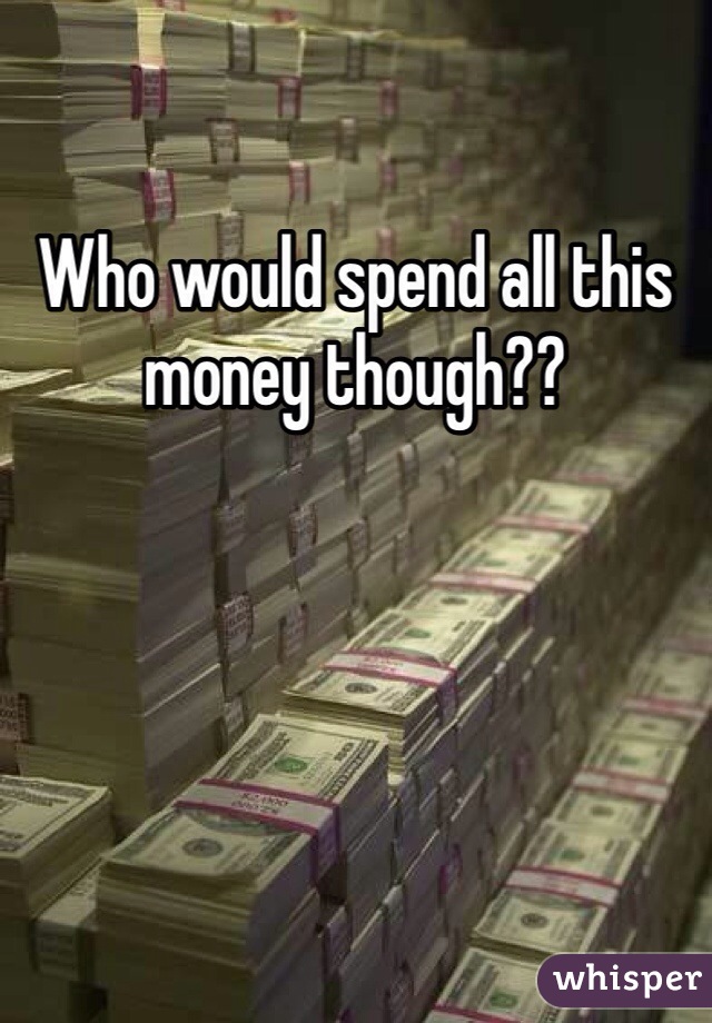 Who would spend all this money though??