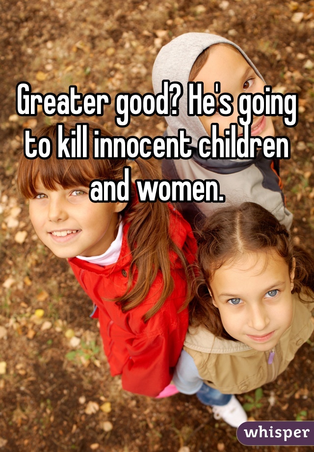 Greater good? He's going to kill innocent children and women. 